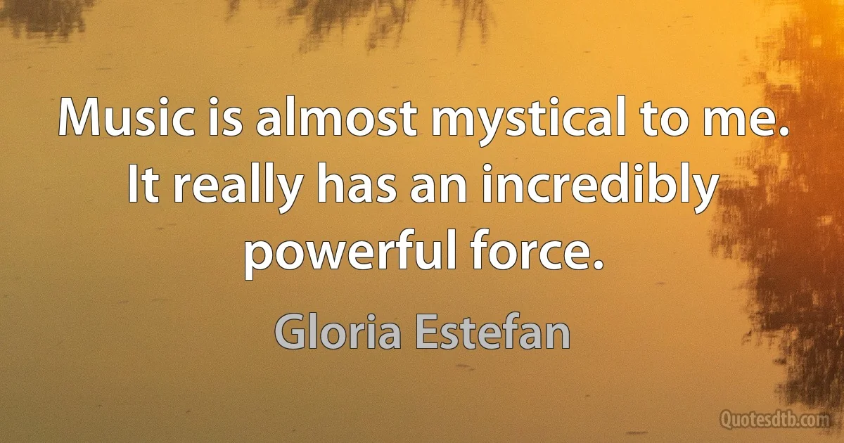 Music is almost mystical to me. It really has an incredibly powerful force. (Gloria Estefan)