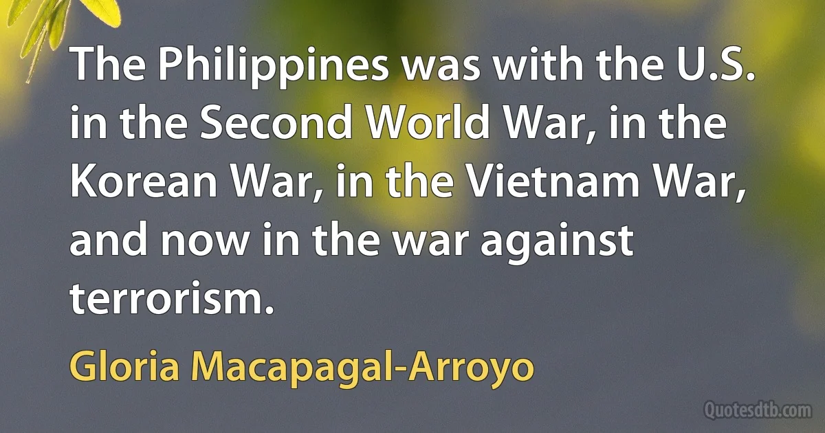 The Philippines was with the U.S. in the Second World War, in the Korean War, in the Vietnam War, and now in the war against terrorism. (Gloria Macapagal-Arroyo)