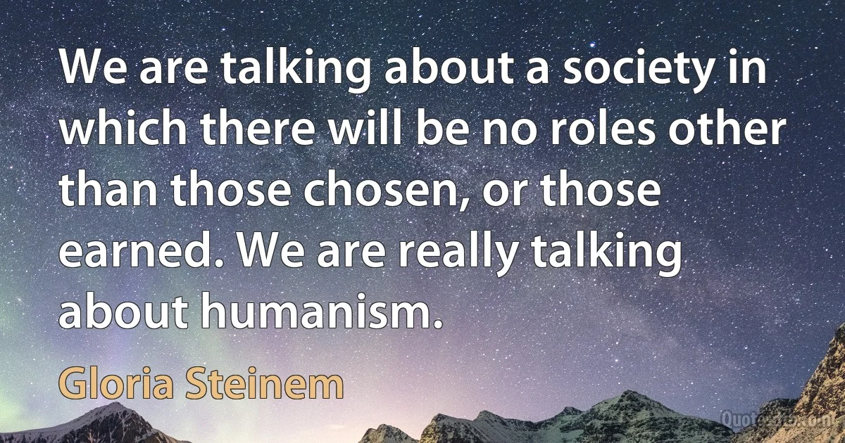 We are talking about a society in which there will be no roles other than those chosen, or those earned. We are really talking about humanism. (Gloria Steinem)