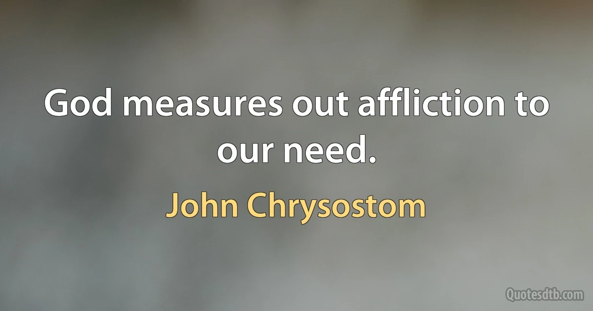 God measures out affliction to our need. (John Chrysostom)