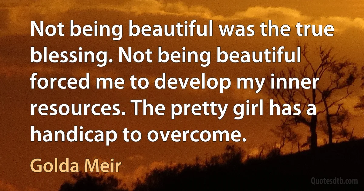 Not being beautiful was the true blessing. Not being beautiful forced me to develop my inner resources. The pretty girl has a handicap to overcome. (Golda Meir)