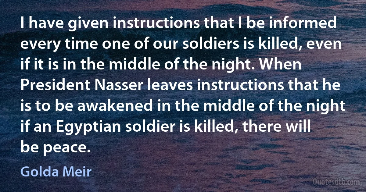 I have given instructions that I be informed every time one of our soldiers is killed, even if it is in the middle of the night. When President Nasser leaves instructions that he is to be awakened in the middle of the night if an Egyptian soldier is killed, there will be peace. (Golda Meir)