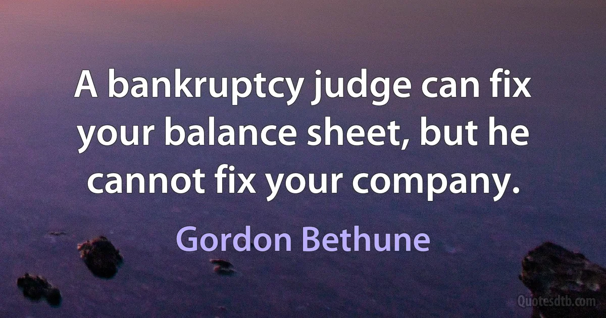 A bankruptcy judge can fix your balance sheet, but he cannot fix your company. (Gordon Bethune)