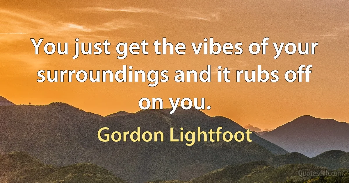 You just get the vibes of your surroundings and it rubs off on you. (Gordon Lightfoot)