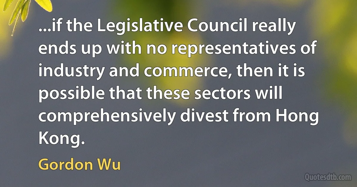 ...if the Legislative Council really ends up with no representatives of industry and commerce, then it is possible that these sectors will comprehensively divest from Hong Kong. (Gordon Wu)