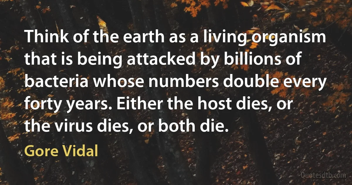 Think of the earth as a living organism that is being attacked by billions of bacteria whose numbers double every forty years. Either the host dies, or the virus dies, or both die. (Gore Vidal)