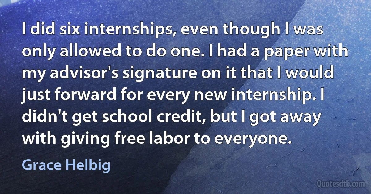 I did six internships, even though I was only allowed to do one. I had a paper with my advisor's signature on it that I would just forward for every new internship. I didn't get school credit, but I got away with giving free labor to everyone. (Grace Helbig)