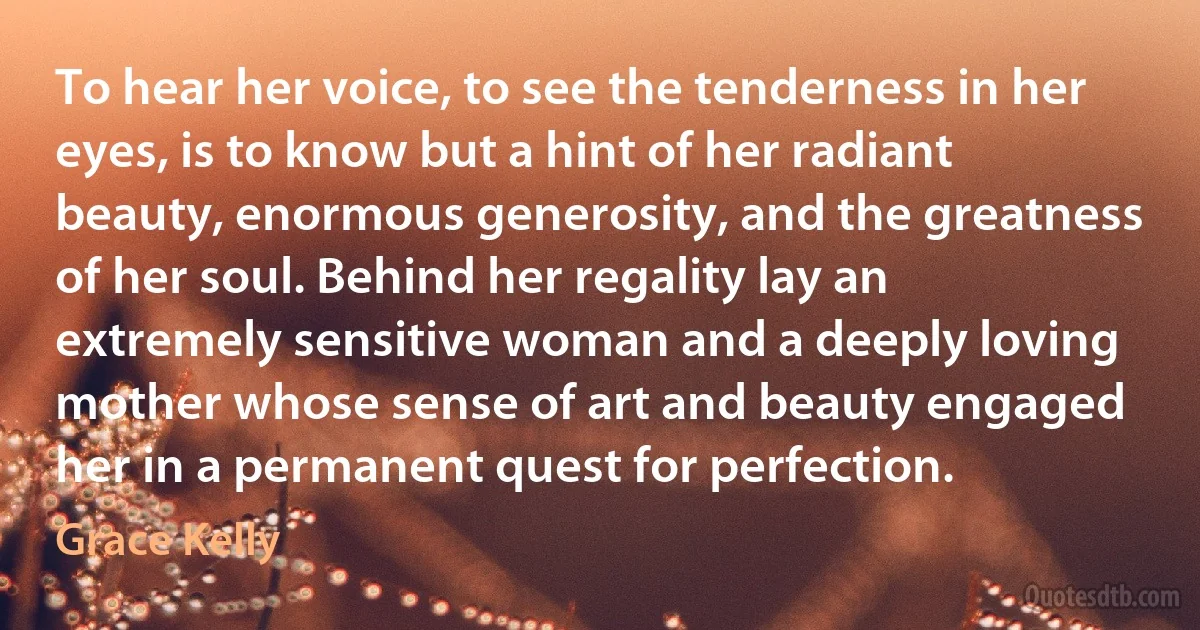 To hear her voice, to see the tenderness in her eyes, is to know but a hint of her radiant beauty, enormous generosity, and the greatness of her soul. Behind her regality lay an extremely sensitive woman and a deeply loving mother whose sense of art and beauty engaged her in a permanent quest for perfection. (Grace Kelly)