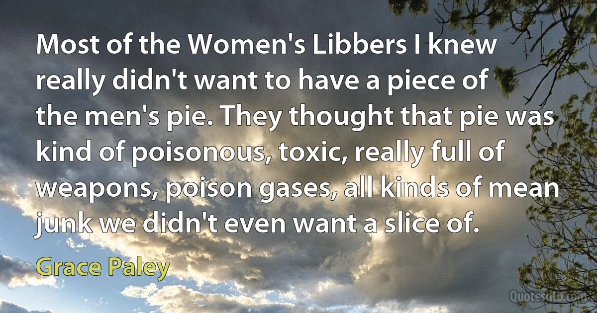 Most of the Women's Libbers I knew really didn't want to have a piece of the men's pie. They thought that pie was kind of poisonous, toxic, really full of weapons, poison gases, all kinds of mean junk we didn't even want a slice of. (Grace Paley)