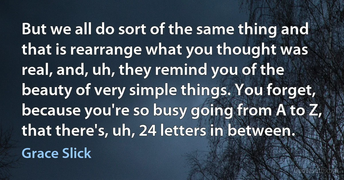 But we all do sort of the same thing and that is rearrange what you thought was real, and, uh, they remind you of the beauty of very simple things. You forget, because you're so busy going from A to Z, that there's, uh, 24 letters in between. (Grace Slick)