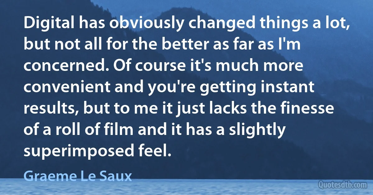 Digital has obviously changed things a lot, but not all for the better as far as I'm concerned. Of course it's much more convenient and you're getting instant results, but to me it just lacks the finesse of a roll of film and it has a slightly superimposed feel. (Graeme Le Saux)