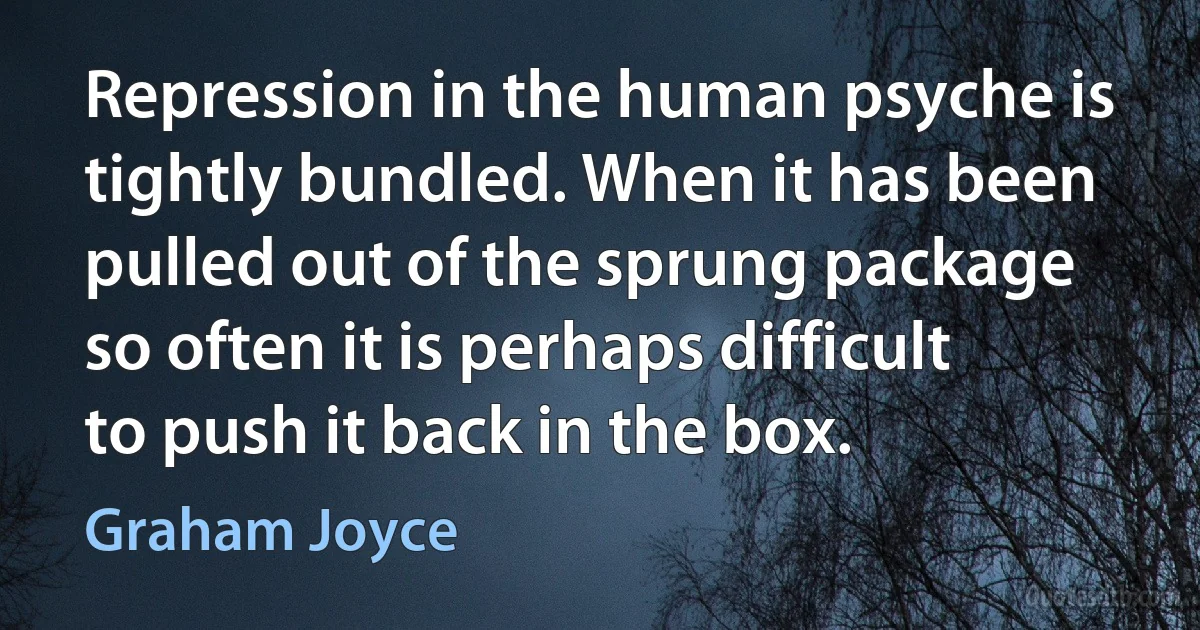 Repression in the human psyche is tightly bundled. When it has been pulled out of the sprung package so often it is perhaps difficult to push it back in the box. (Graham Joyce)