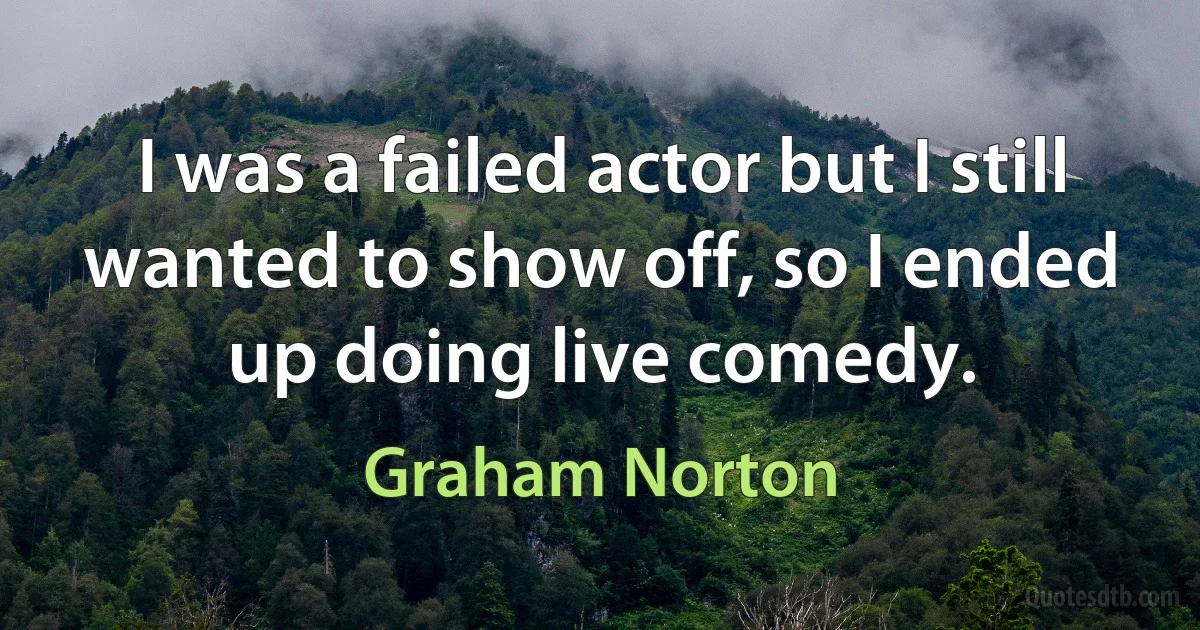 I was a failed actor but I still wanted to show off, so I ended up doing live comedy. (Graham Norton)