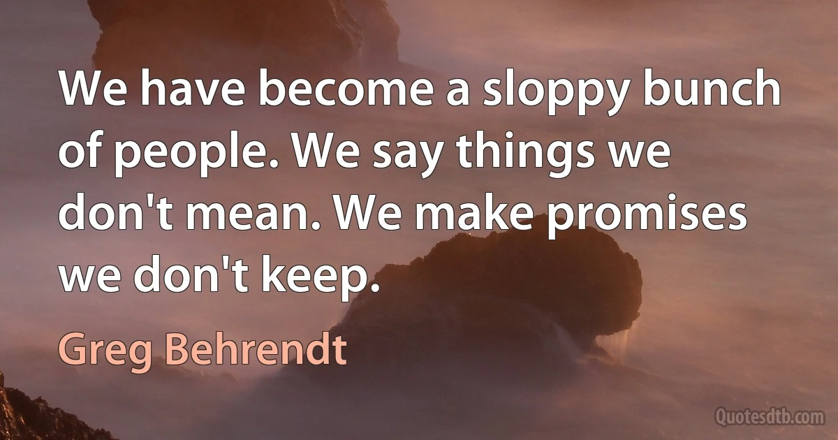 We have become a sloppy bunch of people. We say things we don't mean. We make promises we don't keep. (Greg Behrendt)