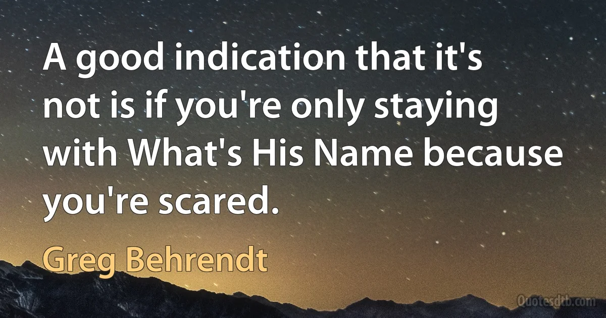 A good indication that it's not is if you're only staying with What's His Name because you're scared. (Greg Behrendt)