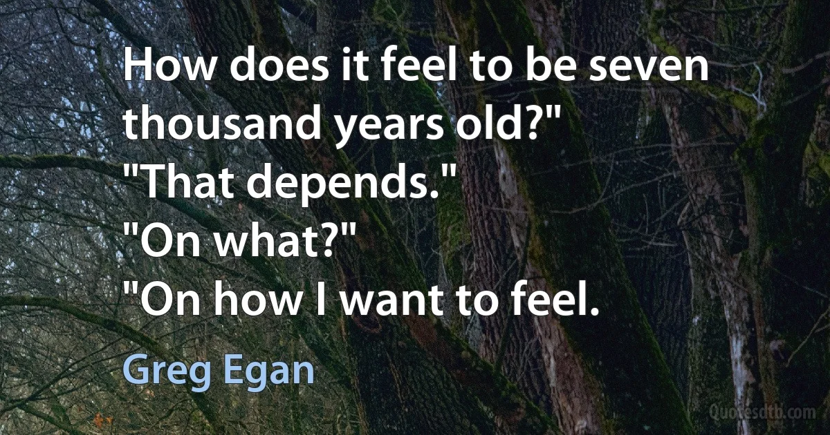 How does it feel to be seven thousand years old?"
"That depends."
"On what?"
"On how I want to feel. (Greg Egan)