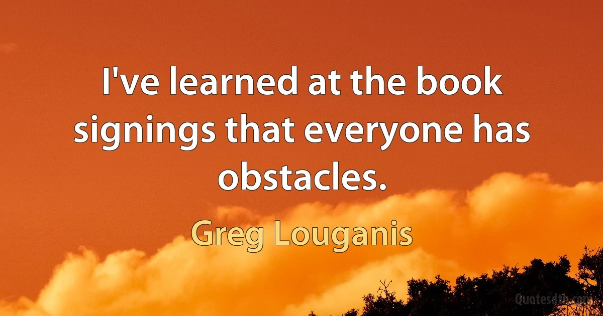 I've learned at the book signings that everyone has obstacles. (Greg Louganis)