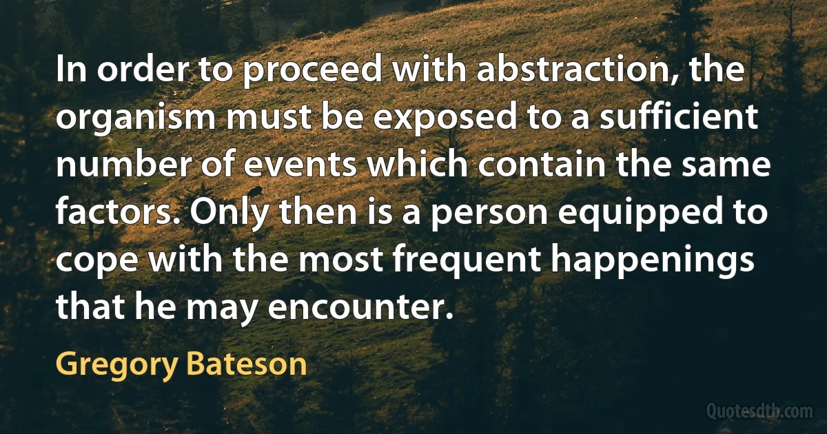 In order to proceed with abstraction, the organism must be exposed to a sufficient number of events which contain the same factors. Only then is a person equipped to cope with the most frequent happenings that he may encounter. (Gregory Bateson)