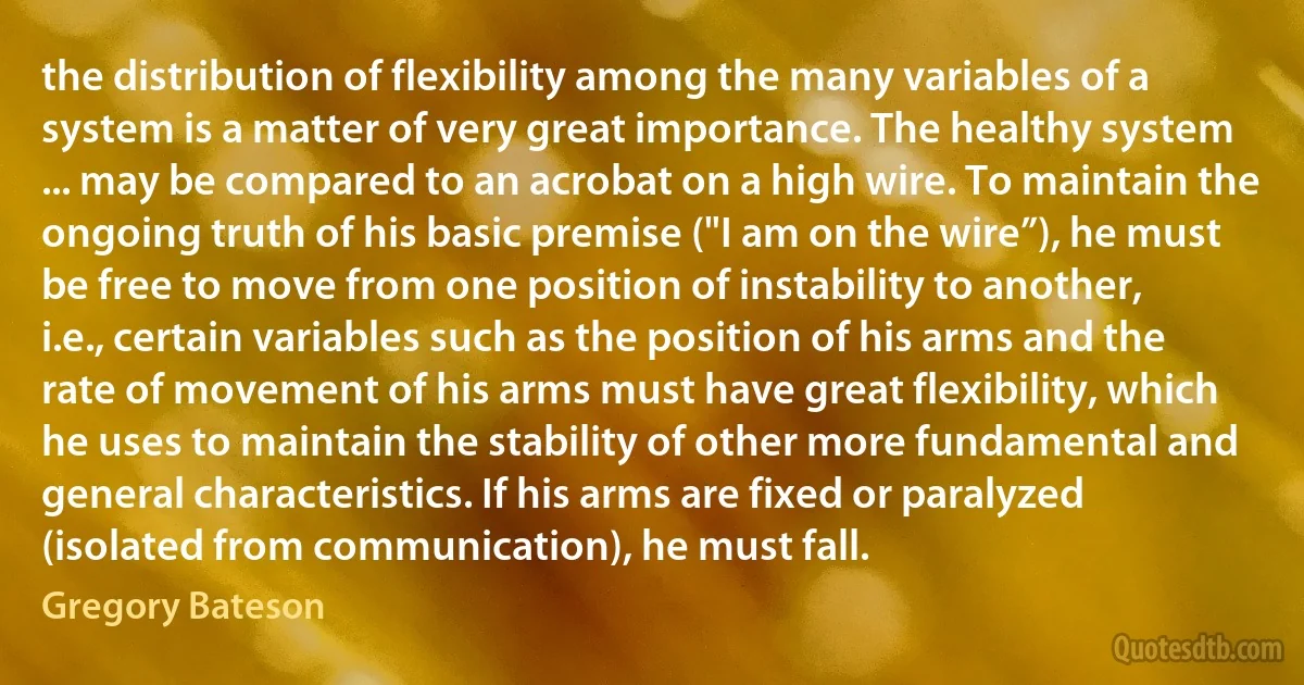 the distribution of flexibility among the many variables of a system is a matter of very great importance. The healthy system ... may be compared to an acrobat on a high wire. To maintain the ongoing truth of his basic premise ("I am on the wire”), he must be free to move from one position of instability to another, i.e., certain variables such as the position of his arms and the rate of movement of his arms must have great flexibility, which he uses to maintain the stability of other more fundamental and general characteristics. If his arms are fixed or paralyzed (isolated from communication), he must fall. (Gregory Bateson)