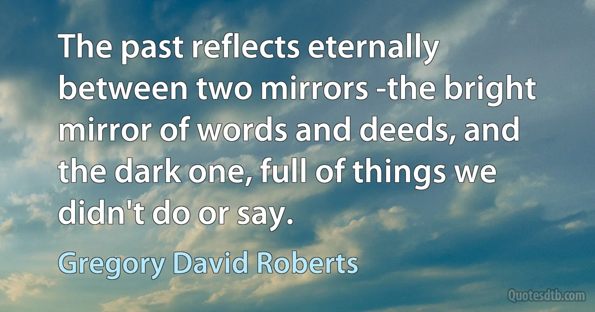 The past reflects eternally between two mirrors -the bright mirror of words and deeds, and the dark one, full of things we didn't do or say. (Gregory David Roberts)