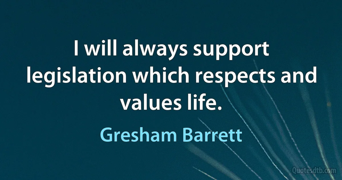 I will always support legislation which respects and values life. (Gresham Barrett)