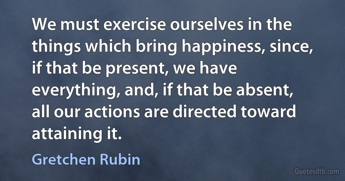 We must exercise ourselves in the things which bring happiness, since, if that be present, we have everything, and, if that be absent, all our actions are directed toward attaining it. (Gretchen Rubin)