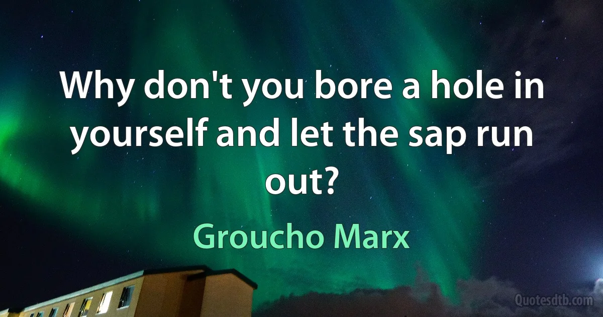 Why don't you bore a hole in yourself and let the sap run out? (Groucho Marx)