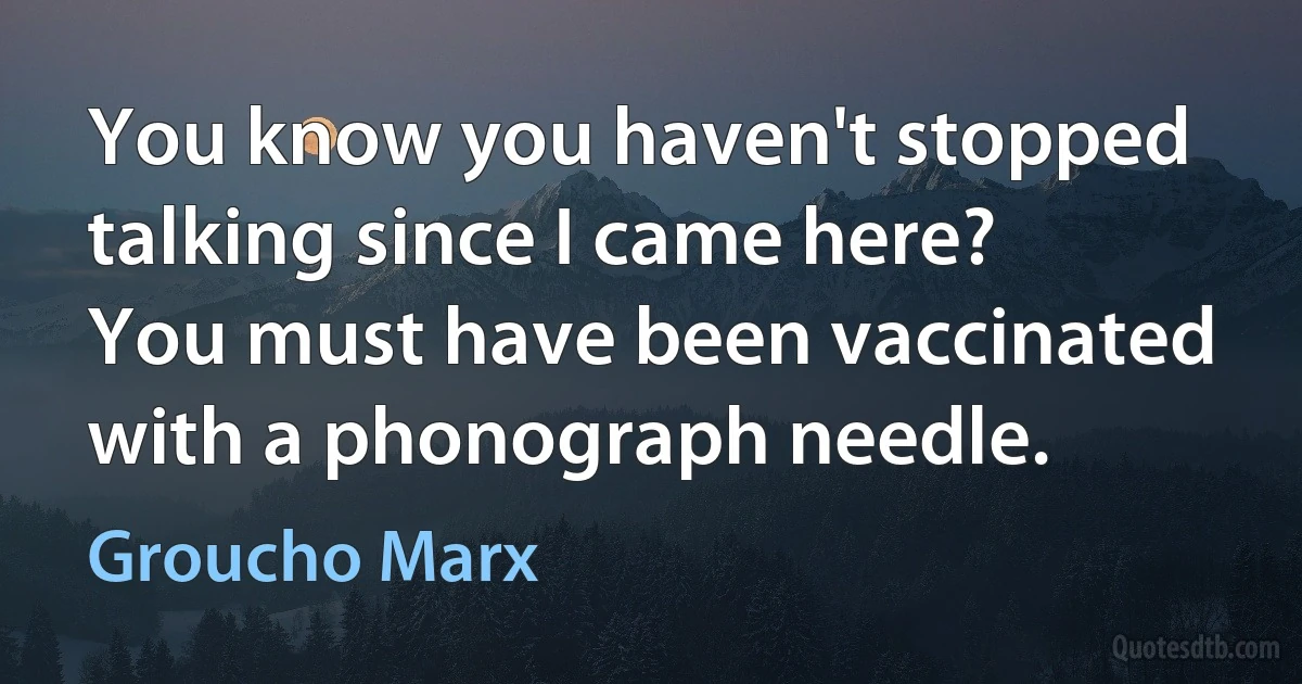 You know you haven't stopped talking since I came here? You must have been vaccinated with a phonograph needle. (Groucho Marx)