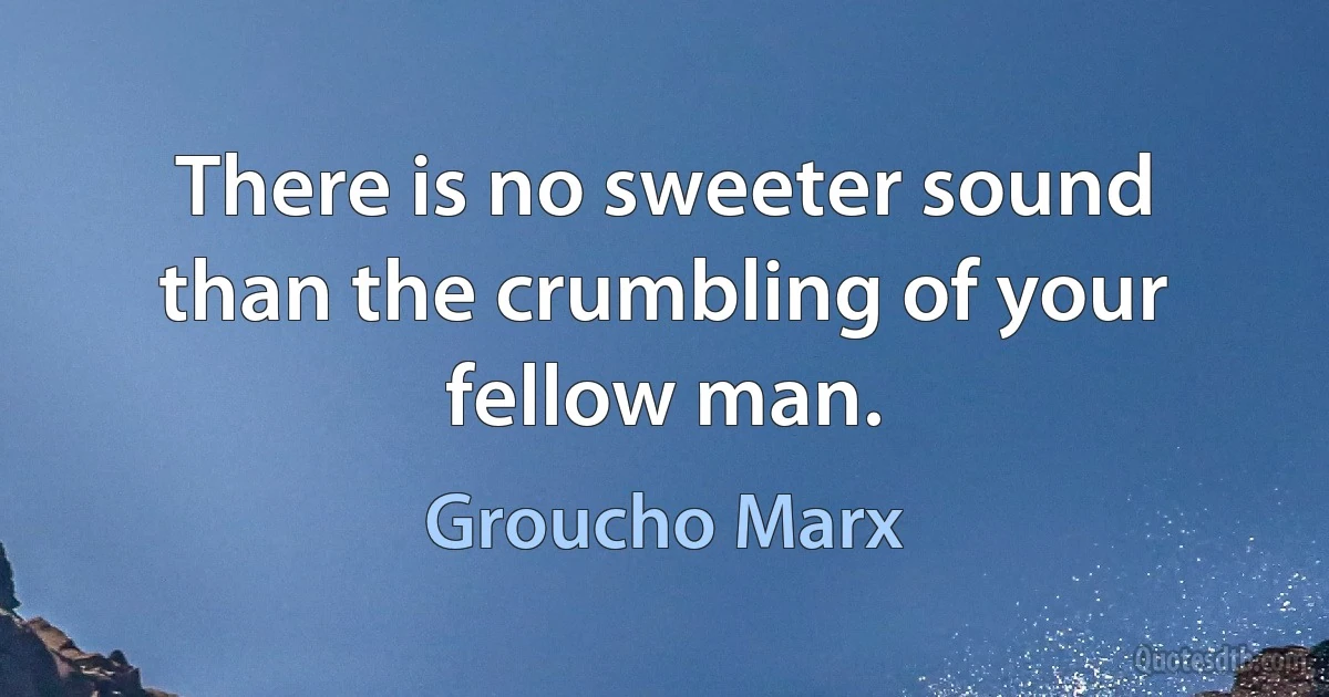 There is no sweeter sound than the crumbling of your fellow man. (Groucho Marx)