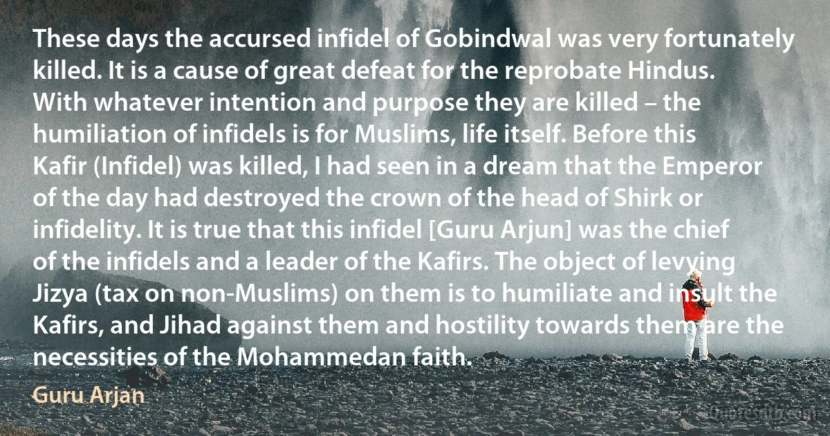 These days the accursed infidel of Gobindwal was very fortunately killed. It is a cause of great defeat for the reprobate Hindus. With whatever intention and purpose they are killed – the humiliation of infidels is for Muslims, life itself. Before this Kafir (Infidel) was killed, I had seen in a dream that the Emperor of the day had destroyed the crown of the head of Shirk or infidelity. It is true that this infidel [Guru Arjun] was the chief of the infidels and a leader of the Kafirs. The object of levying Jizya (tax on non-Muslims) on them is to humiliate and insult the Kafirs, and Jihad against them and hostility towards them are the necessities of the Mohammedan faith. (Guru Arjan)