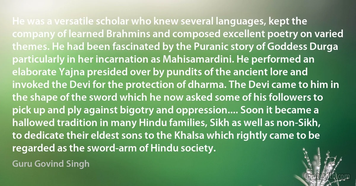 He was a versatile scholar who knew several languages, kept the company of learned Brahmins and composed excellent poetry on varied themes. He had been fascinated by the Puranic story of Goddess Durga particularly in her incarnation as Mahisamardini. He performed an elaborate Yajna presided over by pundits of the ancient lore and invoked the Devi for the protection of dharma. The Devi came to him in the shape of the sword which he now asked some of his followers to pick up and ply against bigotry and oppression.... Soon it became a hallowed tradition in many Hindu families, Sikh as well as non-Sikh, to dedicate their eldest sons to the Khalsa which rightly came to be regarded as the sword-arm of Hindu society. (Guru Govind Singh)