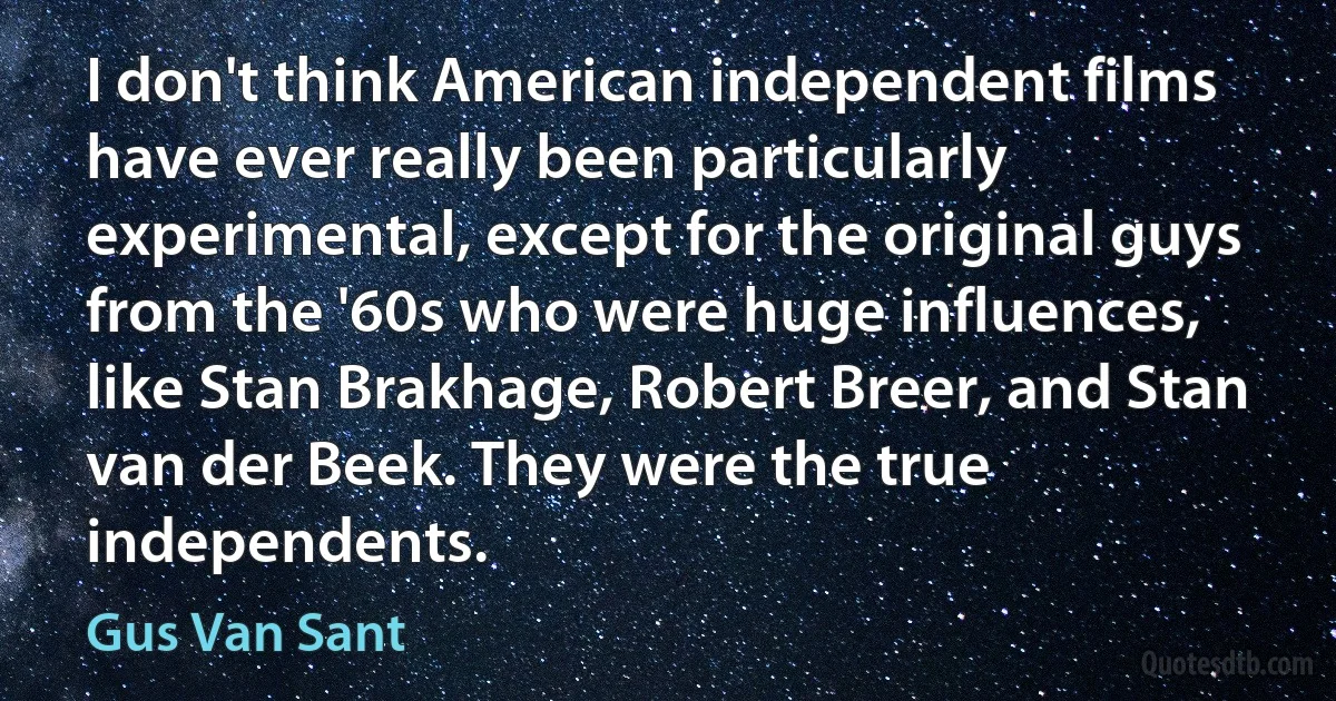 I don't think American independent films have ever really been particularly experimental, except for the original guys from the '60s who were huge influences, like Stan Brakhage, Robert Breer, and Stan van der Beek. They were the true independents. (Gus Van Sant)