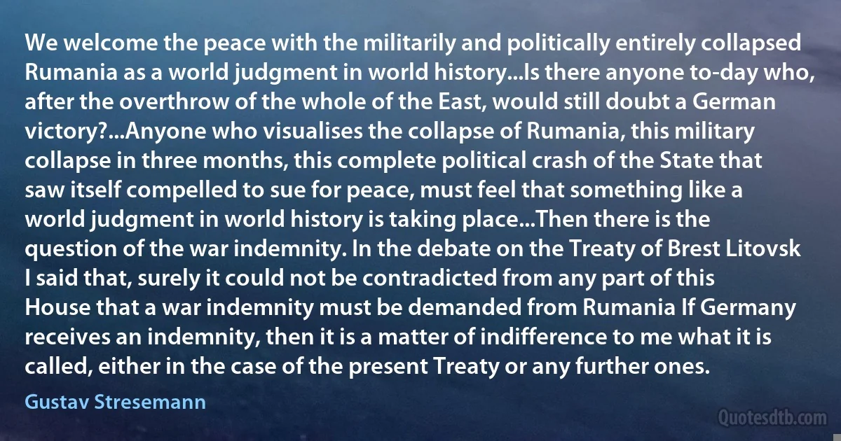 We welcome the peace with the militarily and politically entirely collapsed Rumania as a world judgment in world history...Is there anyone to-day who, after the overthrow of the whole of the East, would still doubt a German victory?...Anyone who visualises the collapse of Rumania, this military collapse in three months, this complete political crash of the State that saw itself compelled to sue for peace, must feel that something like a world judgment in world history is taking place...Then there is the question of the war indemnity. In the debate on the Treaty of Brest Litovsk I said that, surely it could not be contradicted from any part of this House that a war indemnity must be demanded from Rumania If Germany receives an indemnity, then it is a matter of indifference to me what it is called, either in the case of the present Treaty or any further ones. (Gustav Stresemann)