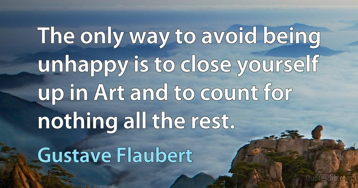 The only way to avoid being unhappy is to close yourself up in Art and to count for nothing all the rest. (Gustave Flaubert)