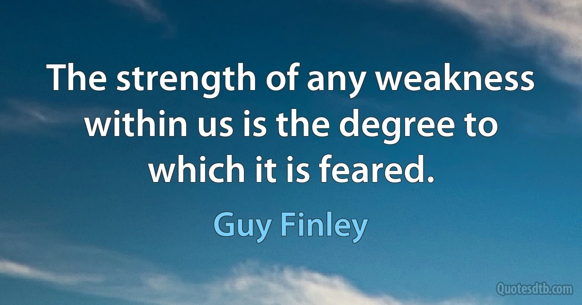 The strength of any weakness within us is the degree to which it is feared. (Guy Finley)