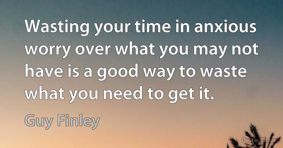 Wasting your time in anxious worry over what you may not have is a good way to waste what you need to get it. (Guy Finley)