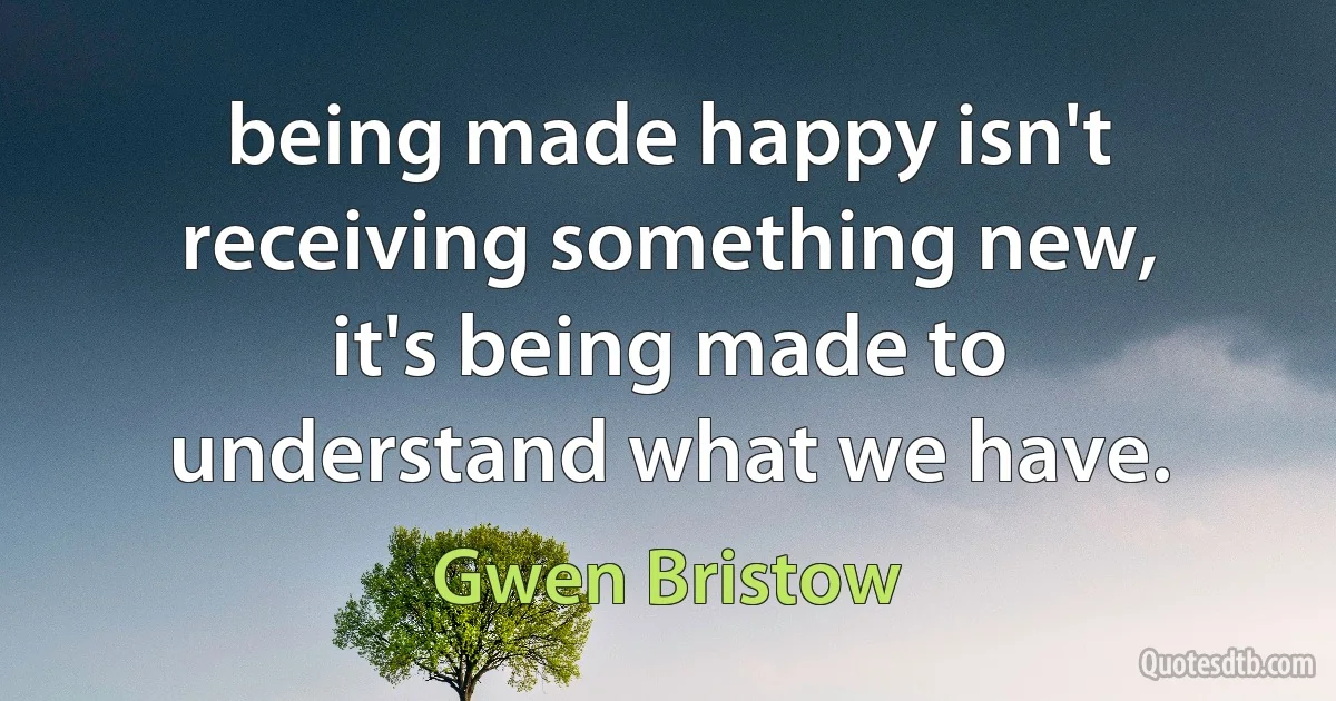 being made happy isn't receiving something new, it's being made to understand what we have. (Gwen Bristow)