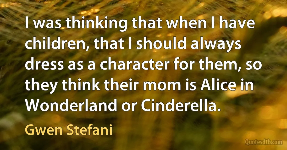 I was thinking that when I have children, that I should always dress as a character for them, so they think their mom is Alice in Wonderland or Cinderella. (Gwen Stefani)