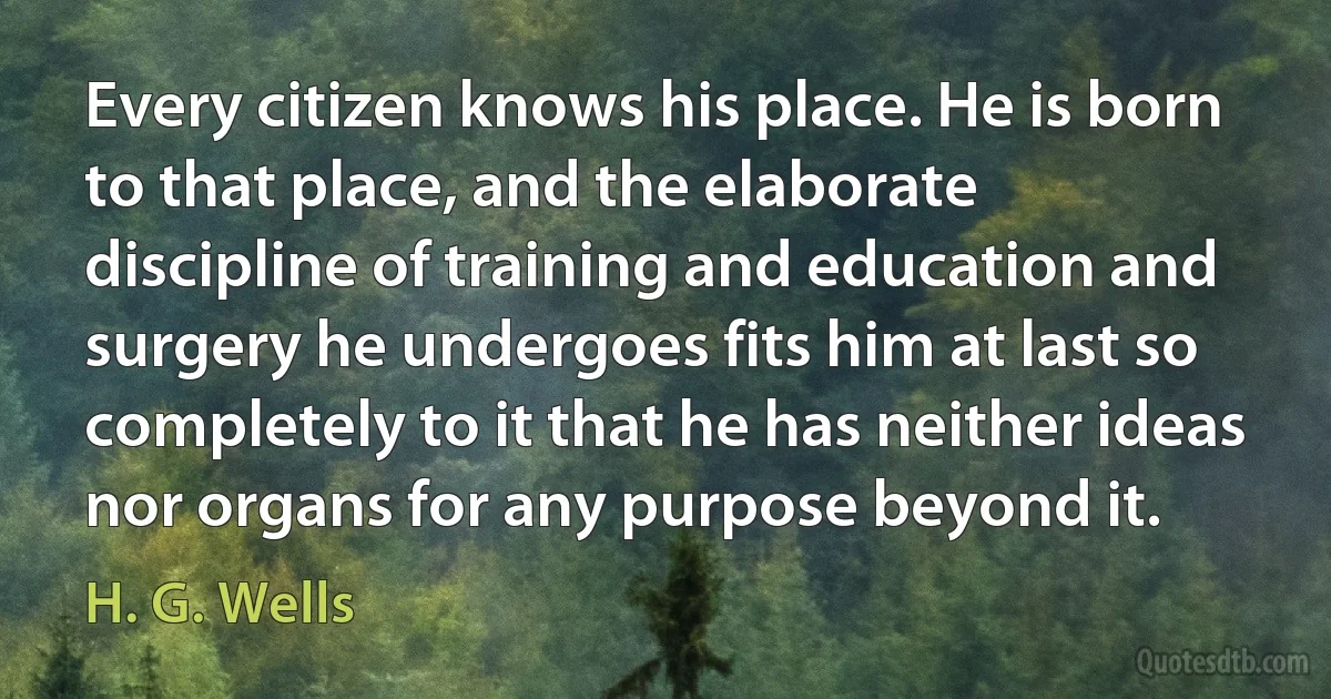 Every citizen knows his place. He is born to that place, and the elaborate discipline of training and education and surgery he undergoes fits him at last so completely to it that he has neither ideas nor organs for any purpose beyond it. (H. G. Wells)