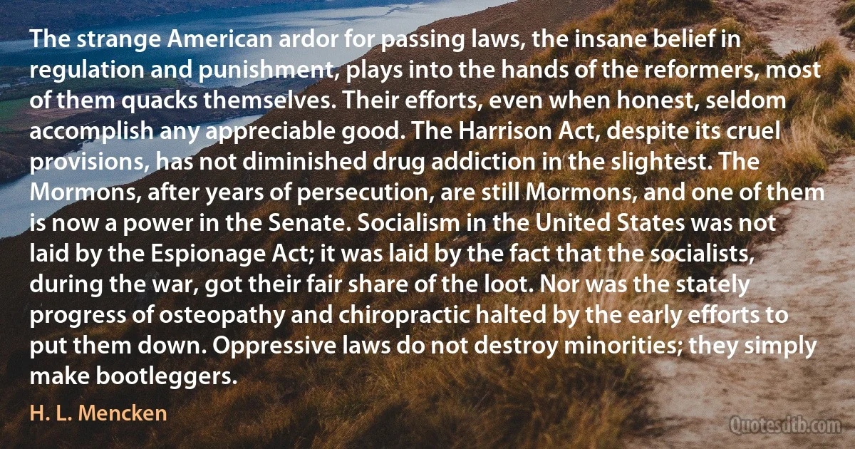 The strange American ardor for passing laws, the insane belief in regulation and punishment, plays into the hands of the reformers, most of them quacks themselves. Their efforts, even when honest, seldom accomplish any appreciable good. The Harrison Act, despite its cruel provisions, has not diminished drug addiction in the slightest. The Mormons, after years of persecution, are still Mormons, and one of them is now a power in the Senate. Socialism in the United States was not laid by the Espionage Act; it was laid by the fact that the socialists, during the war, got their fair share of the loot. Nor was the stately progress of osteopathy and chiropractic halted by the early efforts to put them down. Oppressive laws do not destroy minorities; they simply make bootleggers. (H. L. Mencken)