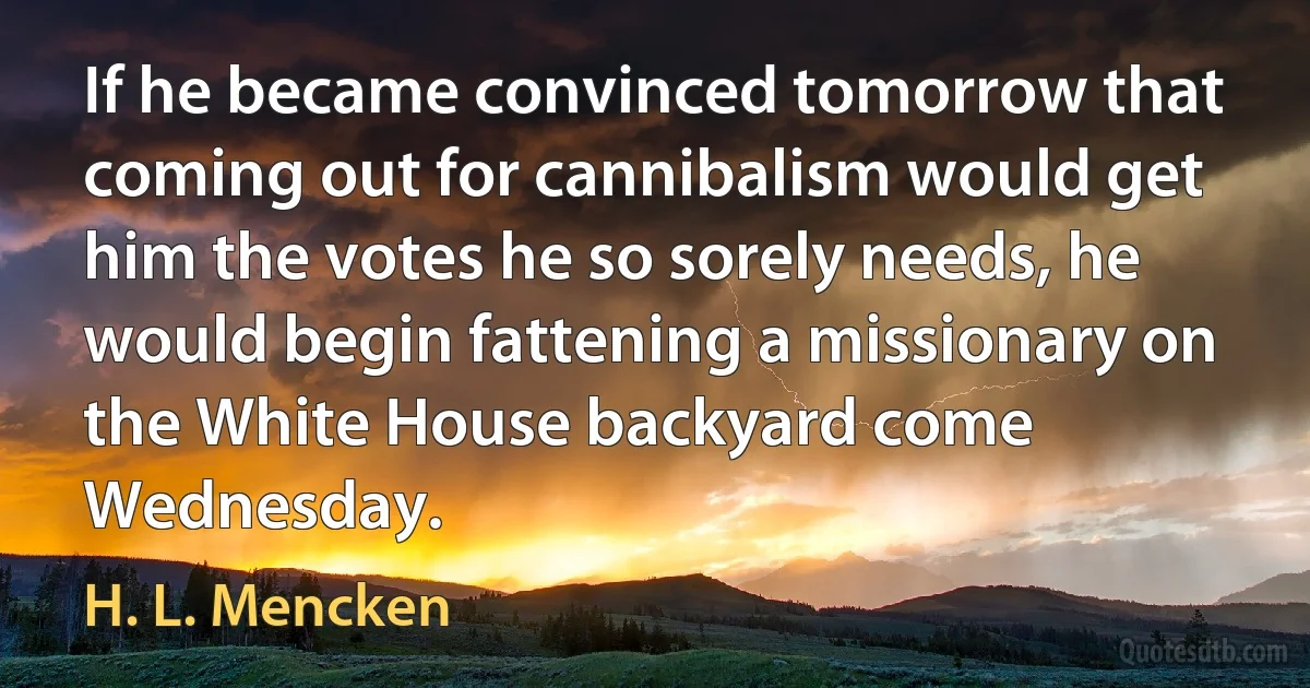 If he became convinced tomorrow that coming out for cannibalism would get him the votes he so sorely needs, he would begin fattening a missionary on the White House backyard come Wednesday. (H. L. Mencken)