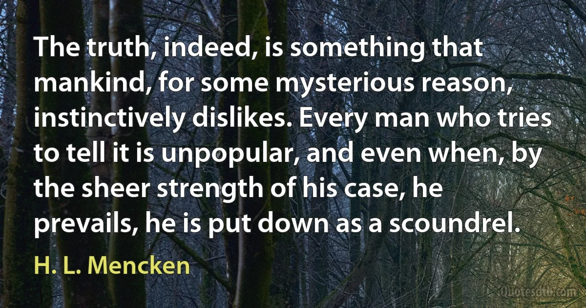 The truth, indeed, is something that mankind, for some mysterious reason, instinctively dislikes. Every man who tries to tell it is unpopular, and even when, by the sheer strength of his case, he prevails, he is put down as a scoundrel. (H. L. Mencken)