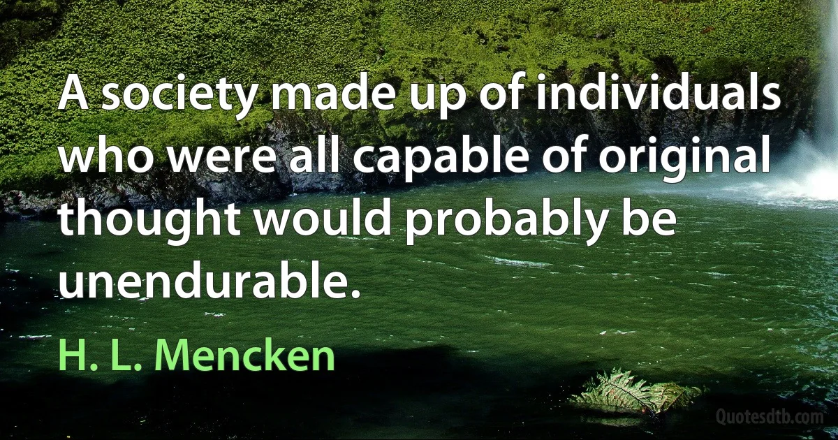 A society made up of individuals who were all capable of original thought would probably be unendurable. (H. L. Mencken)