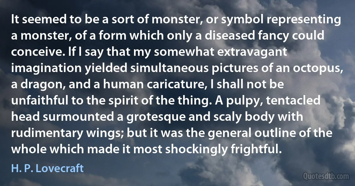 It seemed to be a sort of monster, or symbol representing a monster, of a form which only a diseased fancy could conceive. If I say that my somewhat extravagant imagination yielded simultaneous pictures of an octopus, a dragon, and a human caricature, I shall not be unfaithful to the spirit of the thing. A pulpy, tentacled head surmounted a grotesque and scaly body with rudimentary wings; but it was the general outline of the whole which made it most shockingly frightful. (H. P. Lovecraft)