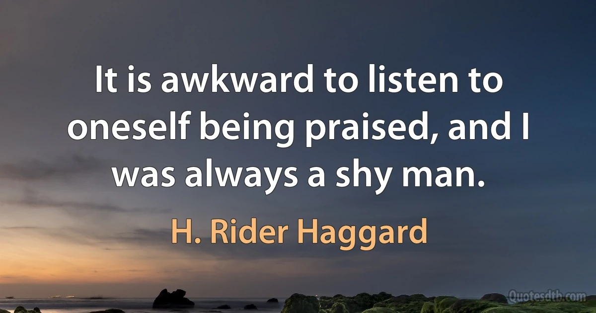 It is awkward to listen to oneself being praised, and I was always a shy man. (H. Rider Haggard)