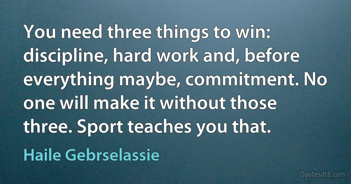 You need three things to win: discipline, hard work and, before everything maybe, commitment. No one will make it without those three. Sport teaches you that. (Haile Gebrselassie)