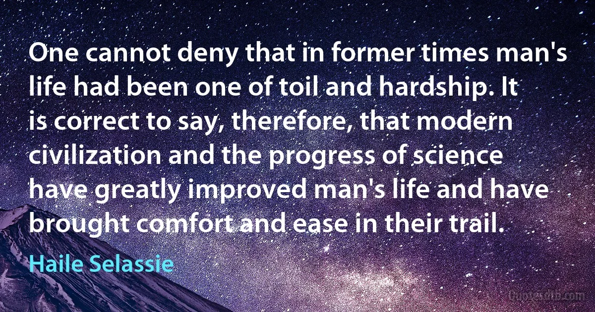 One cannot deny that in former times man's life had been one of toil and hardship. It is correct to say, therefore, that modern civilization and the progress of science have greatly improved man's life and have brought comfort and ease in their trail. (Haile Selassie)