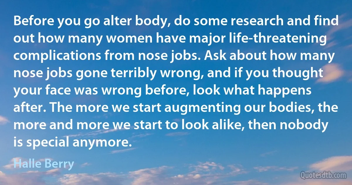 Before you go alter body, do some research and find out how many women have major life-threatening complications from nose jobs. Ask about how many nose jobs gone terribly wrong, and if you thought your face was wrong before, look what happens after. The more we start augmenting our bodies, the more and more we start to look alike, then nobody is special anymore. (Halle Berry)