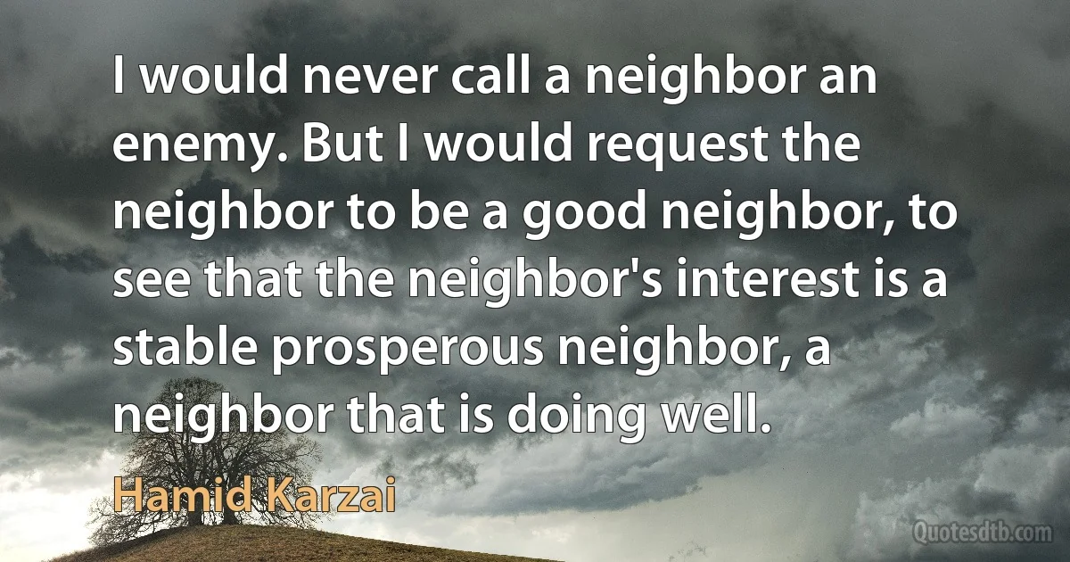 I would never call a neighbor an enemy. But I would request the neighbor to be a good neighbor, to see that the neighbor's interest is a stable prosperous neighbor, a neighbor that is doing well. (Hamid Karzai)