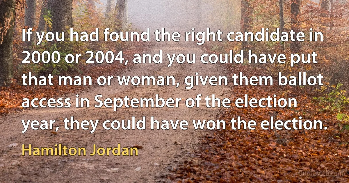 If you had found the right candidate in 2000 or 2004, and you could have put that man or woman, given them ballot access in September of the election year, they could have won the election. (Hamilton Jordan)